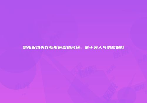 贵州省水光针整形医院排名榜：前十强人气机构揭晓