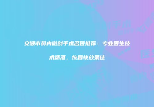 安顺市鼻内微创手术名医推荐：专业医生技术精湛，恢复快效果佳