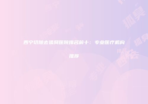 西宁切除去狐臭医院排名前十：专业医疗机构推荐