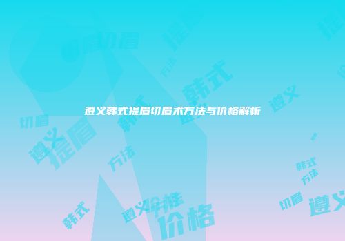 遵义韩式提眉切眉术方法与价格解析