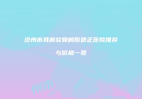 沧州市耳廓软骨畸形矫正医院推荐与价格一览