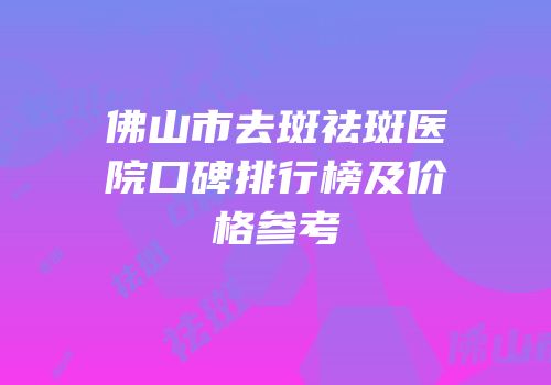 佛山市去斑祛斑医院口碑排行榜及价格参考