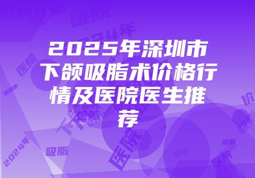 2025年深圳市下颌吸脂术价格行情及医院医生推荐