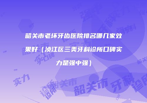 韶关市老坏牙齿医院排名哪几家效果好（浈江区三美牙科诊所口碑实力是强中强）