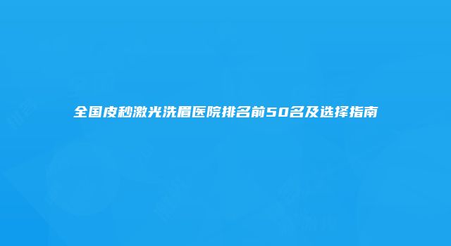 全国皮秒激光洗眉医院排名前50名及选择指南