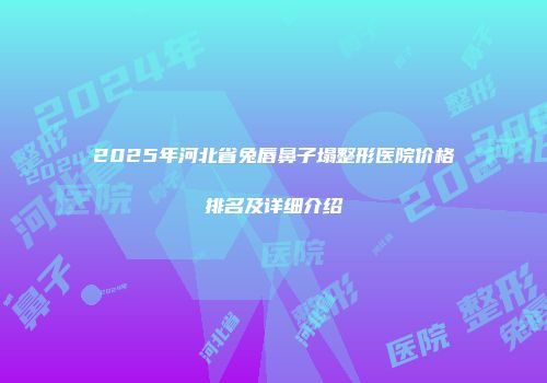 2025年河北省兔唇鼻子塌整形医院价格排名及详细介绍