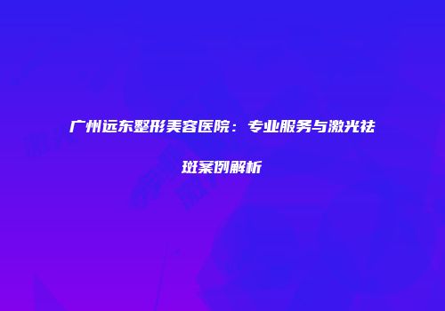 广州远东整形美容医院：专业服务与激光祛斑案例解析