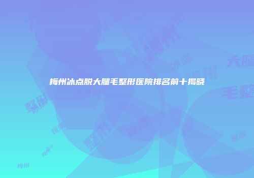 梅州冰点脱大腿毛整形医院排名前十揭晓