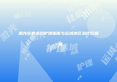 激光祛疤术后护理指南与运城地区治疗价格一览