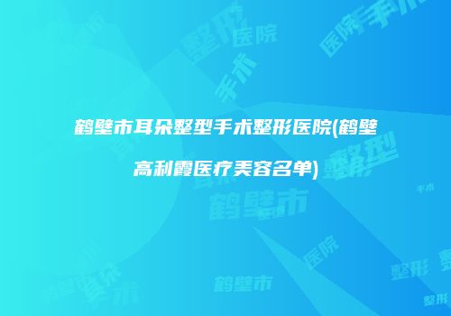 鹤壁市耳朵整型手术整形医院(鹤壁高利霞医疗美容名单)