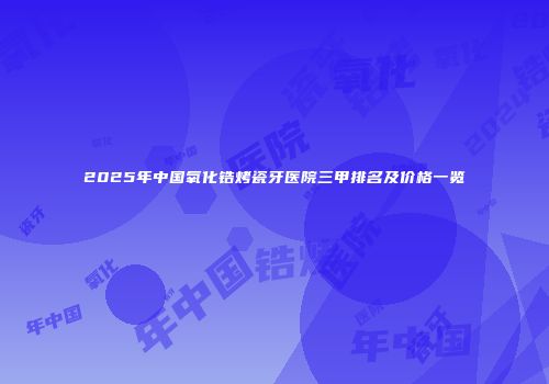 2025年中国氧化锆烤瓷牙医院三甲排名及价格一览