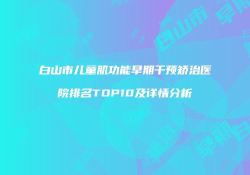 白山市儿童肌功能早期干预矫治医院排名TOP10及详情分析