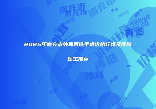 2025年南充市外耳再造手术价格行情及医院医生推荐