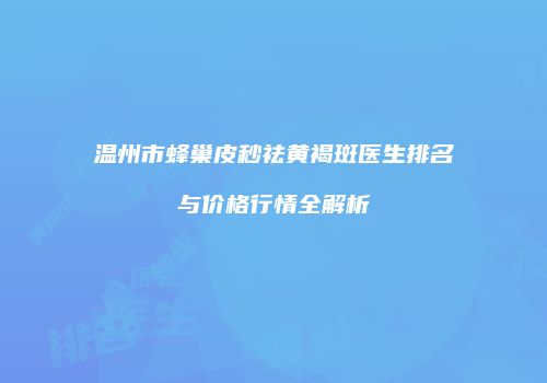 温州市蜂巢皮秒祛黄褐斑医生排名与价格行情全解析
