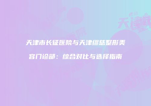 天津市长征医院与天津缪慈整形美容门诊部：综合对比与选择指南