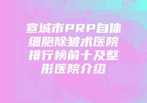 宣城市PRP自体细胞除皱术医院排行榜前十及整形医院介绍