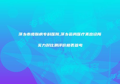 萍乡市皮肤病专科医院,萍乡薇尚医疗美容诊所实力对比测评价格表参考
