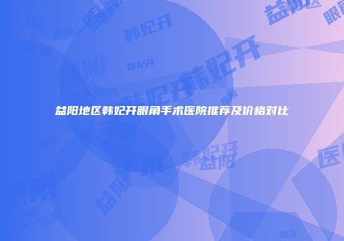 益阳地区韩妃开眼角手术医院推荐及价格对比