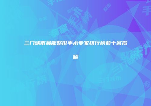 三门峡市鼻部整形手术专家排行榜前十名揭晓