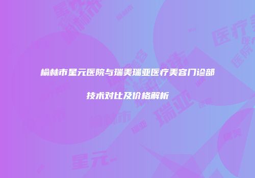 榆林市星元医院与瑞美瑞亚医疗美容门诊部技术对比及价格解析