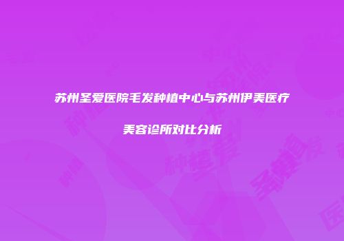 苏州圣爱医院毛发种植中心与苏州伊美医疗美容诊所对比分析