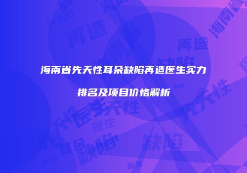 海南省先天性耳朵缺陷再造医生实力排名及项目价格解析