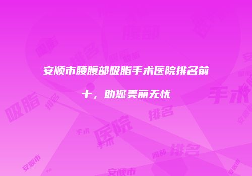 安顺市腰腹部吸脂手术医院排名前十，助您美丽无忧