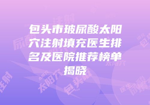 包头市玻尿酸太阳穴注射填充医生排名及医院推荐榜单揭晓