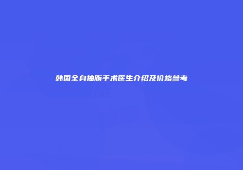 韩国全身抽脂手术医生介绍及价格参考