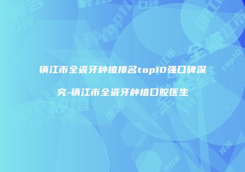 镇江市全瓷牙种植排名top10强口碑深究-镇江市全瓷牙种植口腔医生