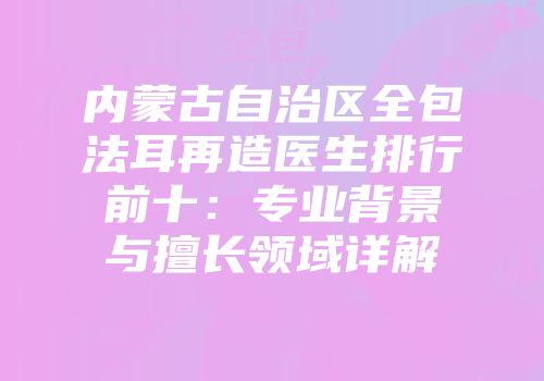 内蒙古自治区全包法耳再造医生排行前十：专业背景与擅长领域详解