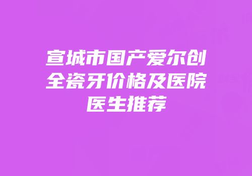 宣城市国产爱尔创全瓷牙价格及医院医生推荐