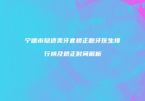 宁德市隐适美牙套矫正龅牙医生排行榜及矫正时间解析