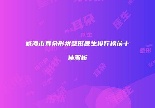 威海市耳朵形状整形医生排行榜前十佳解析