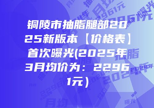 铜陵市抽脂腿部2025新版本【价格表】首次曝光(2025年3月均价为：22961元）