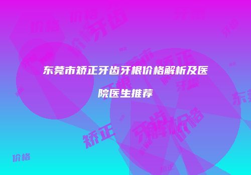 东莞市矫正牙齿牙根价格解析及医院医生推荐