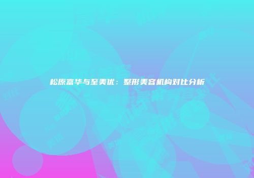 松原富华与至美优：整形美容机构对比分析