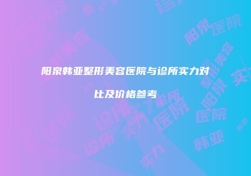 阳泉韩亚整形美容医院与诊所实力对比及价格参考