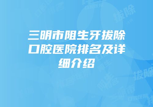 三明市阻生牙拔除口腔医院排名及详细介绍