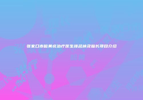 张家口市睑黄疣治疗医生排名榜及擅长项目介绍