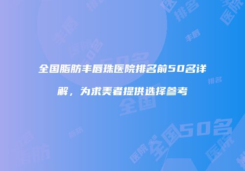 全国脂肪丰唇珠医院排名前50名详解，为求美者提供选择参考