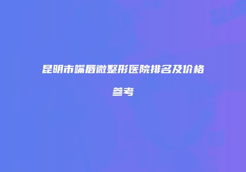 昆明市嘴唇微整形医院排名及价格参考
