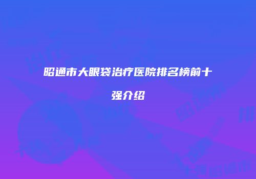 昭通市大眼袋治疗医院排名榜前十强介绍