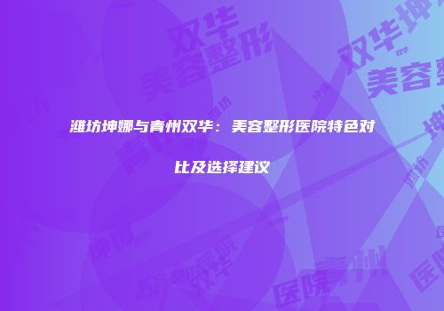 潍坊坤娜与青州双华：美容整形医院特色对比及选择建议