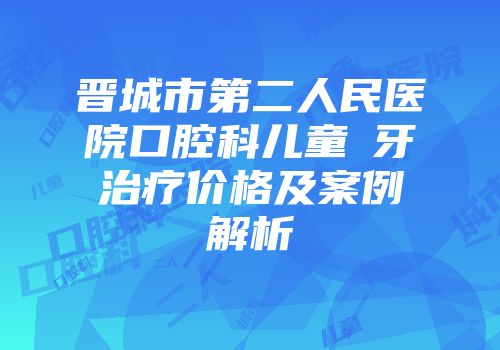 晋城市第二人民医院口腔科儿童龍牙治疗价格及案例解析