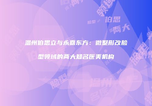 温州伯思立与永嘉东方：微整形改脸型领域的两大知名医美机构