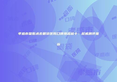 孝感市吸脂术去眼袋医院口碑排名前十：权威测评推荐
