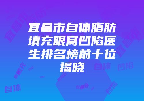 宜昌市自体脂肪填充眼窝凹陷医生排名榜前十位揭晓