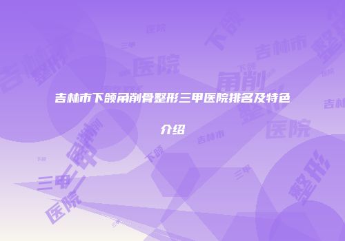 吉林市下颌角削骨整形三甲医院排名及特色介绍