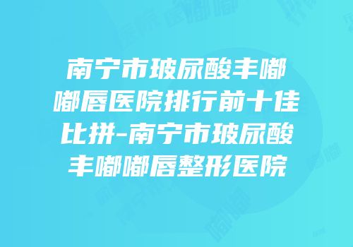 南宁市玻尿酸丰嘟嘟唇医院排行前十佳比拼-南宁市玻尿酸丰嘟嘟唇整形医院